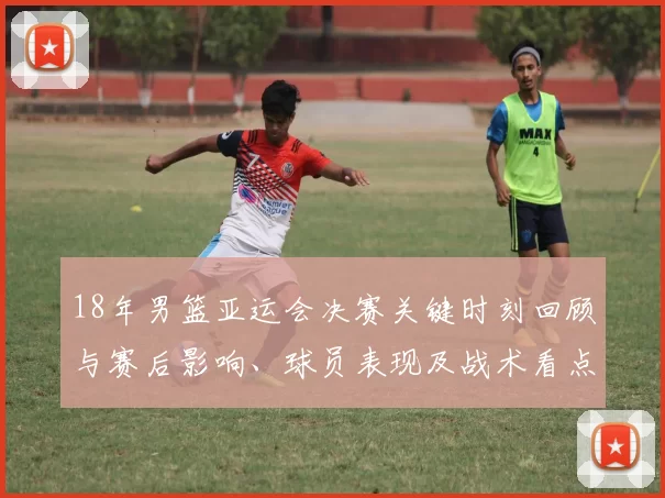 18年男篮亚运会决赛关键时刻回顾与赛后影响、球员表现及战术看点