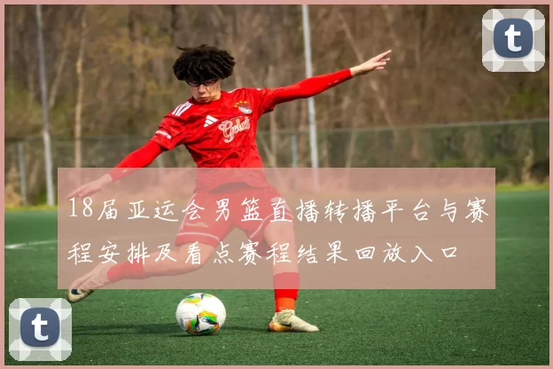 18届亚运会男篮直播转播平台与赛程安排及看点赛程结果回放入口