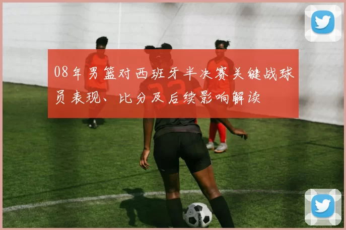 08年男篮对西班牙半决赛关键战球员表现、比分及后续影响解读