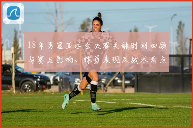 18年男篮亚运会决赛关键时刻回顾与赛后影响、球员表现及战术看点