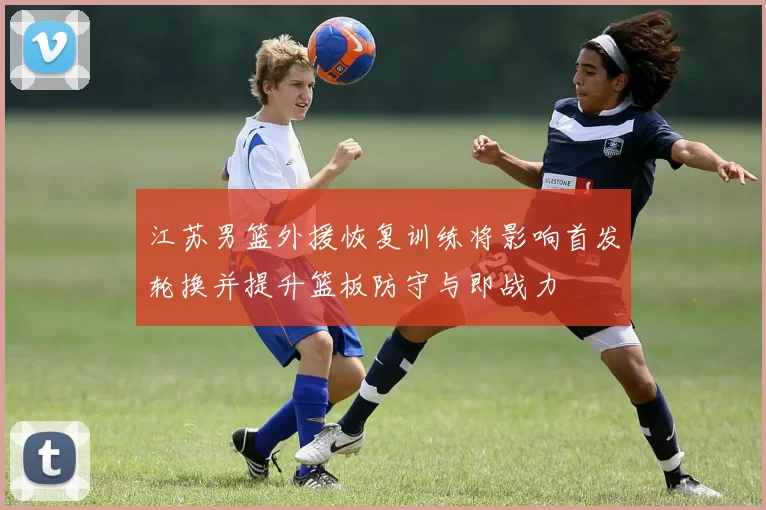 江苏男篮外援恢复训练将影响首发轮换并提升篮板防守与即战力