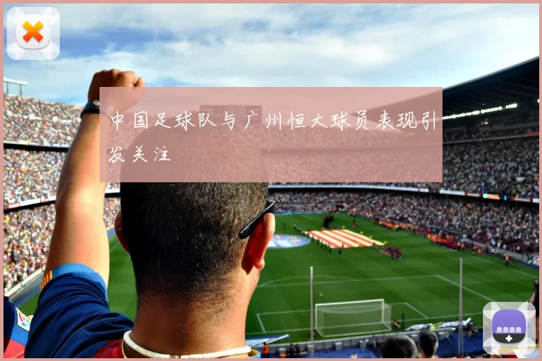中国足球队与广州恒大球员表现引发关注