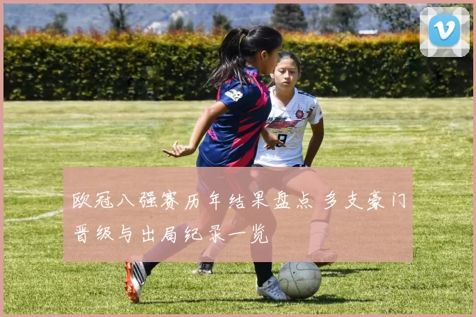 欧冠八强赛历年结果盘点 多支豪门晋级与出局纪录一览