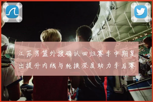 江苏男篮外援确认回归赛季中期复出提升内线与轮换深度助力季后赛争夺
