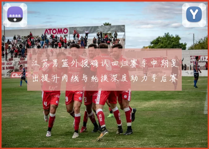 江苏男篮外援确认回归赛季中期复出提升内线与轮换深度助力季后赛争夺