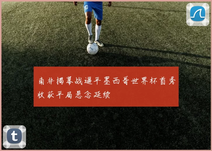 南非揭幕战逼平墨西哥世界杯首秀收获平局悬念延续