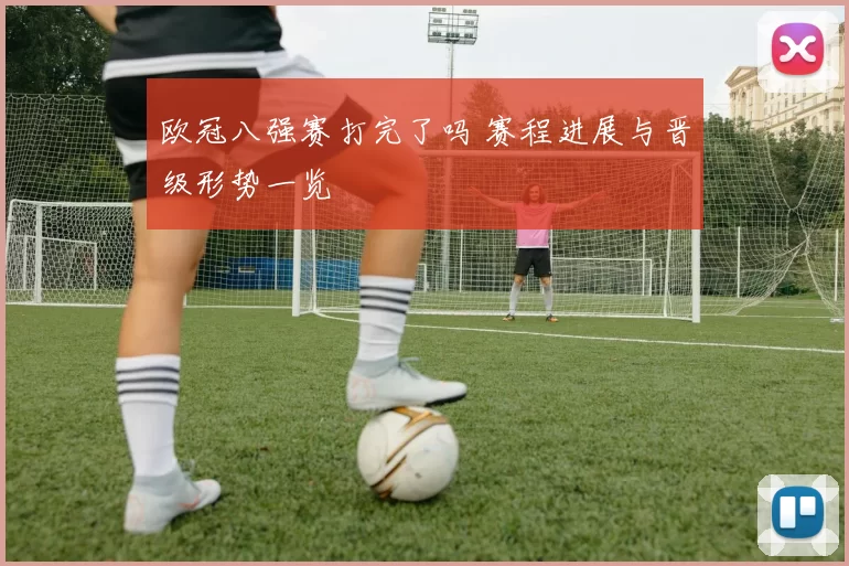 欧冠八强赛打完了吗 赛程进展与晋级形势一览