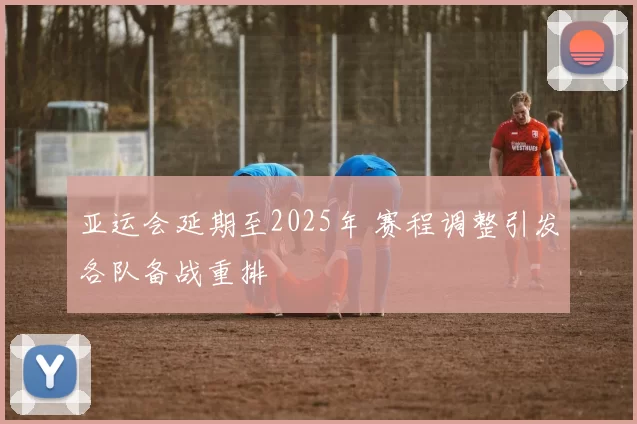 亚运会延期至2025年 赛程调整引发各队备战重排