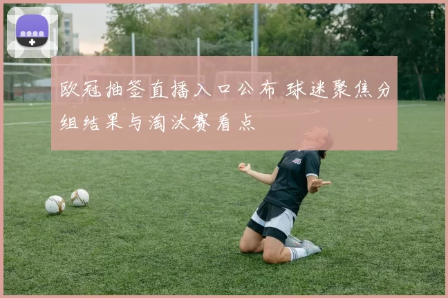 欧冠抽签直播入口公布 球迷聚焦分组结果与淘汰赛看点