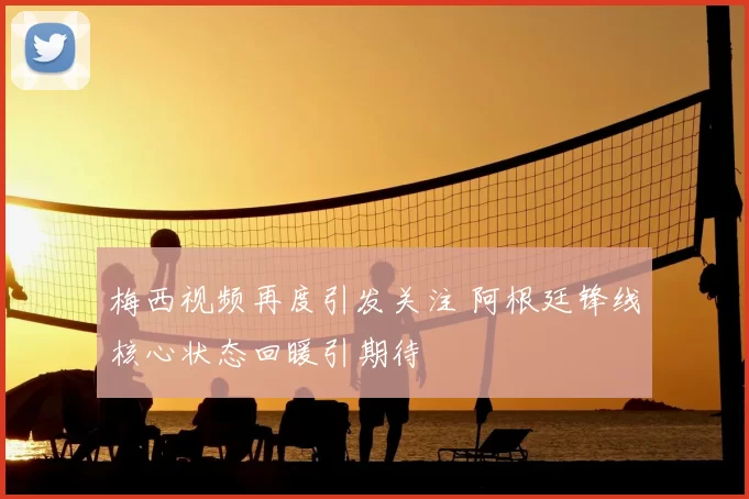 梅西视频再度引发关注 阿根廷锋线核心状态回暖引期待