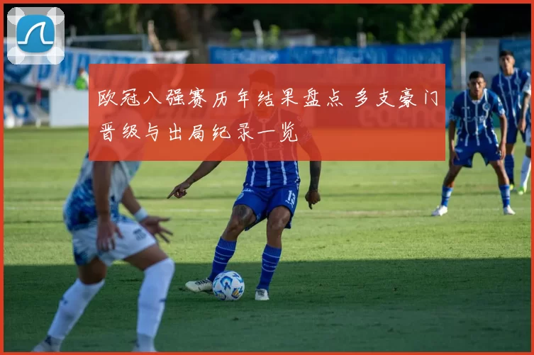 欧冠八强赛历年结果盘点 多支豪门晋级与出局纪录一览