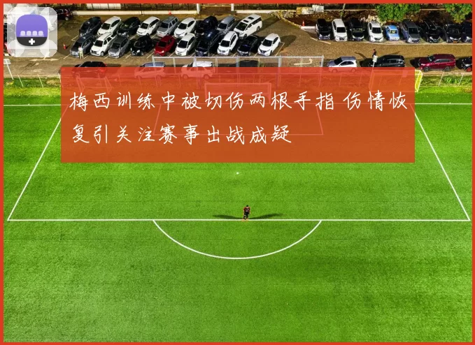 梅西训练中被切伤两根手指 伤情恢复引关注赛事出战成疑