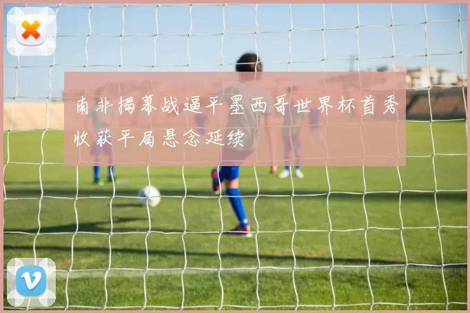 南非揭幕战逼平墨西哥世界杯首秀收获平局悬念延续