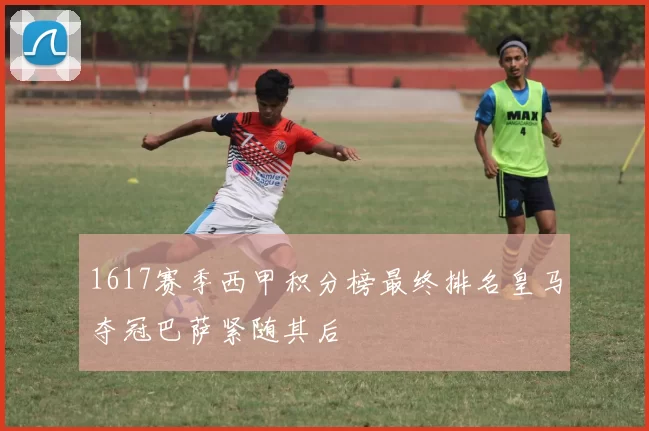 1617赛季西甲积分榜最终排名皇马夺冠巴萨紧随其后