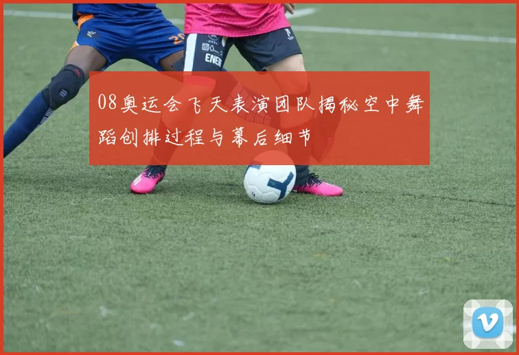 08奥运会飞天表演团队揭秘空中舞蹈创排过程与幕后细节