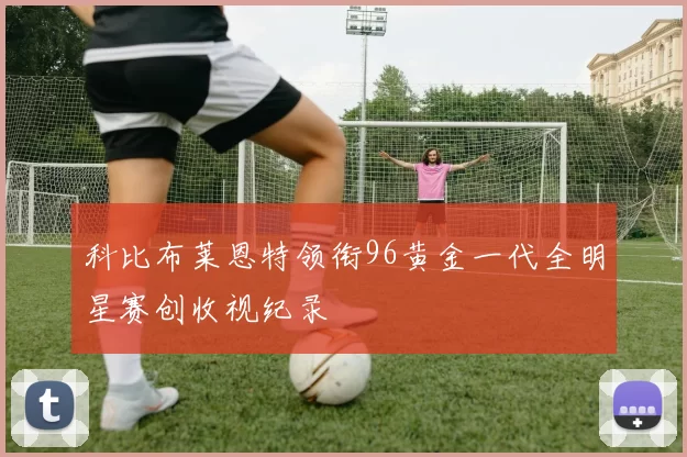 科比布莱恩特领衔96黄金一代全明星赛创收视纪录