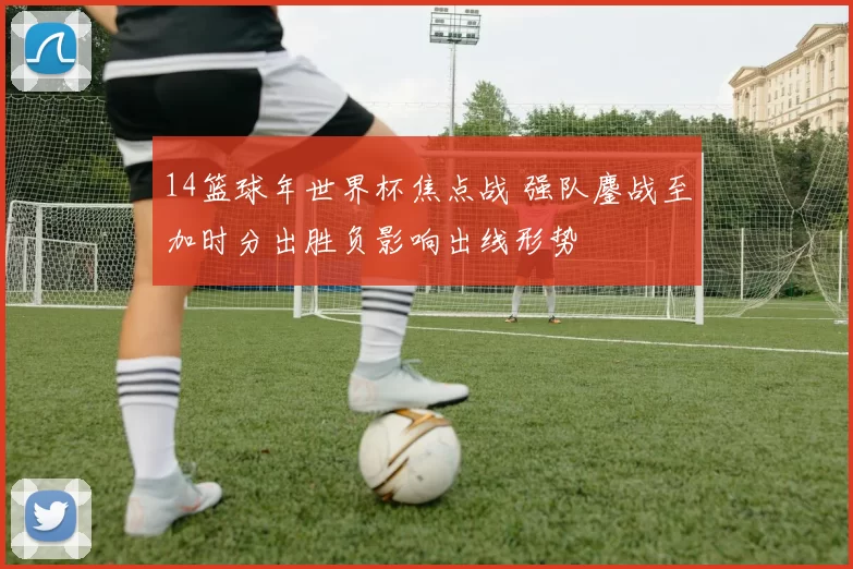 14篮球年世界杯焦点战 强队鏖战至加时分出胜负影响出线形势