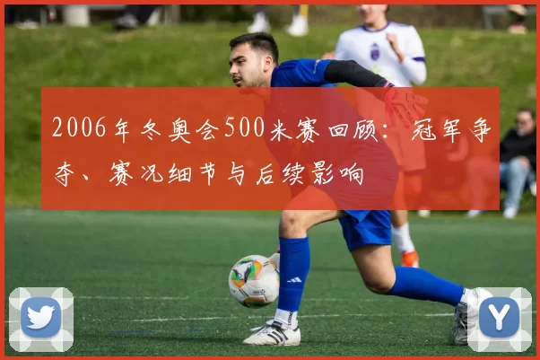 2006年冬奥会500米赛回顾:冠军争夺、赛况细节与后续影响