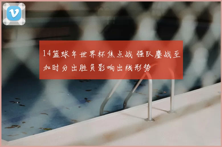 14篮球年世界杯焦点战 强队鏖战至加时分出胜负影响出线形势