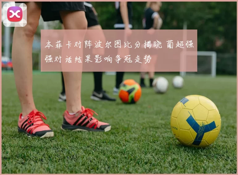 本菲卡对阵波尔图比分揭晓 葡超强强对话结果影响争冠走势