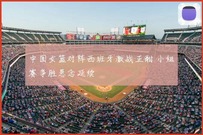 中国女篮对阵西班牙激战正酣 小组赛争胜悬念延续