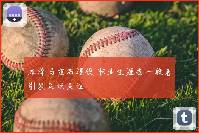 本泽马宣布退役 职业生涯告一段落引发足坛关注