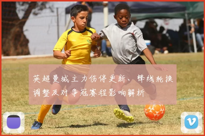 英超曼城主力伤停更新、锋线轮换调整及对争冠赛程影响解析