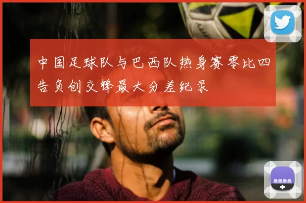 中国足球队与巴西队热身赛零比四告负创交锋最大分差纪录