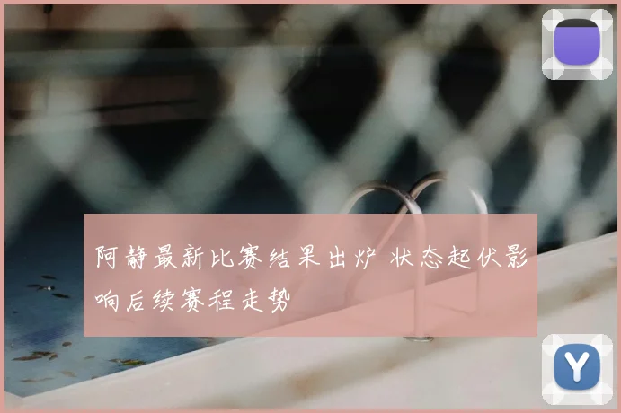 阿静最新比赛结果出炉 状态起伏影响后续赛程走势