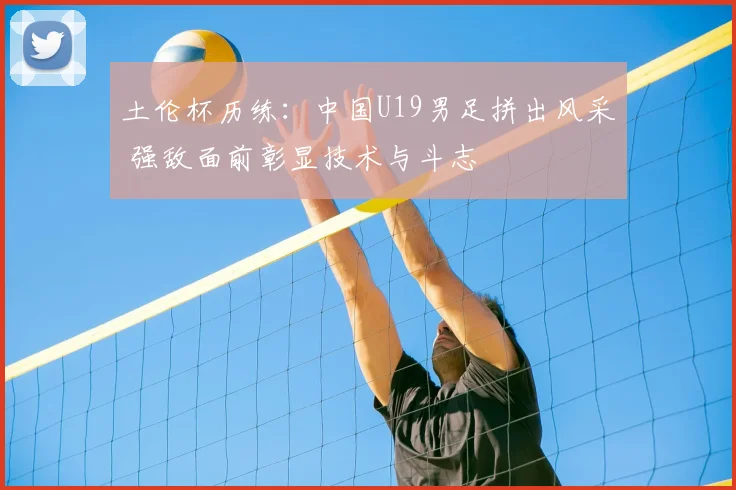 土伦杯历练：中国U19男足拼出风采 强敌面前彰显技术与斗志