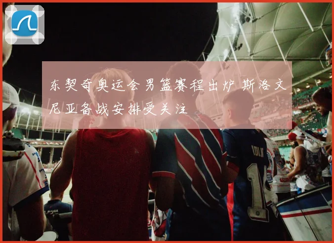 东契奇奥运会男篮赛程出炉 斯洛文尼亚备战安排受关注