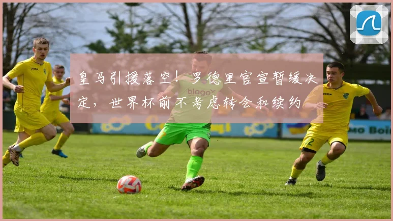 皇马引援落空！罗德里官宣暂缓决定，世界杯前不考虑转会和续约