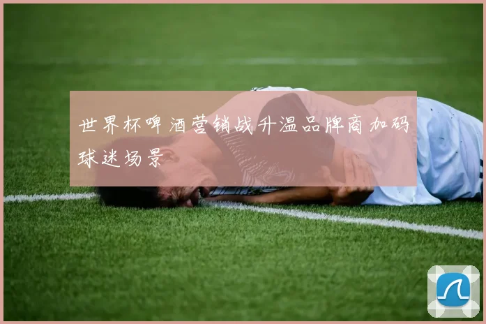 世界杯啤酒营销战升温品牌商加码球迷场景