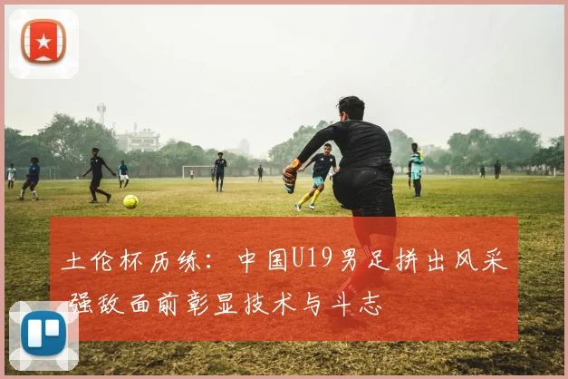 土伦杯历练：中国U19男足拼出风采 强敌面前彰显技术与斗志